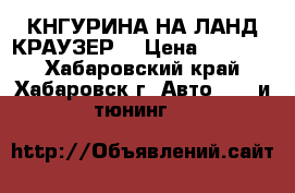 КНГУРИНА НА ЛАНД КРАУЗЕР  › Цена ­ 10 000 - Хабаровский край, Хабаровск г. Авто » GT и тюнинг   